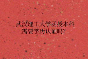 武汉理工大学函授本科需要学历认证吗?